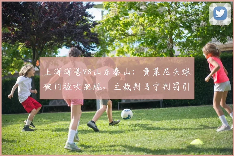 上海海港vs山东泰山：费莱尼头球破门被吹犯规，主裁判马宁判罚引争议