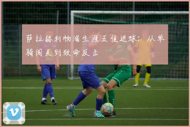 萨拉赫利物浦生涯五佳进球：从单骑闯关到致命反击