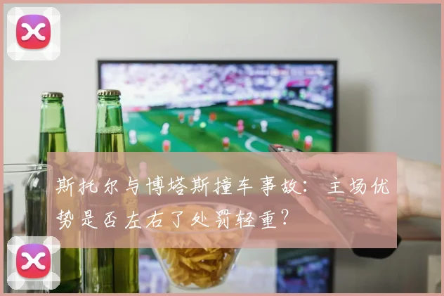 斯托尔与博塔斯撞车事故：主场优势是否左右了处罚轻重？