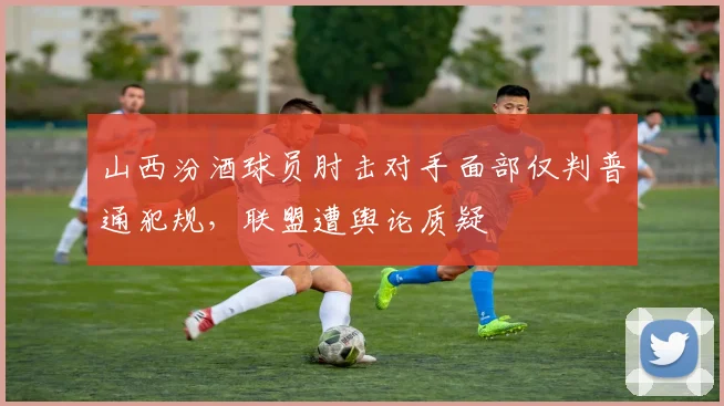 山西汾酒球员肘击对手面部仅判普通犯规，联盟遭舆论质疑