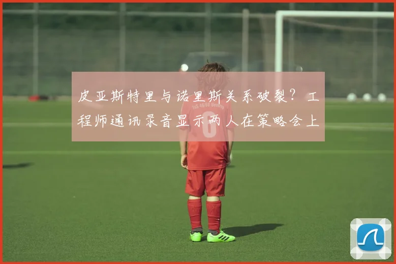 皮亚斯特里与诺里斯关系破裂?工程师通讯录音显示两人在策略会上激烈争吵