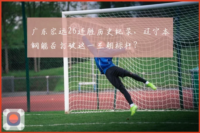广东宏远26连胜历史纪录，辽宁本钢能否打破这一王朝标杆？