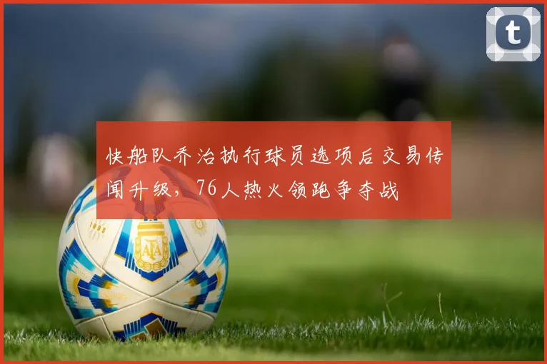 快船队乔治执行球员选项后交易传闻升级，76人热火领跑争夺战