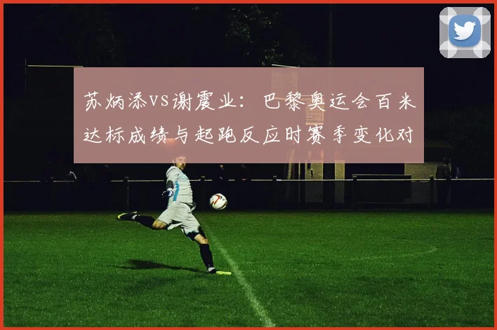 苏炳添vs谢震业：巴黎奥运会百米达标成绩与起跑反应时赛季变化对照