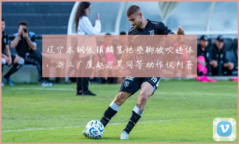 辽宁本钢张镇麟落地垫脚被吹违体，浙江广厦赵岩昊同等动作仅判普通犯规，双重标准引热议