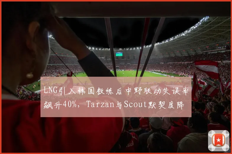 LNG引入韩国教练后中野联动失误率飙升40%，Tarzan与Scout默契度降至冰点